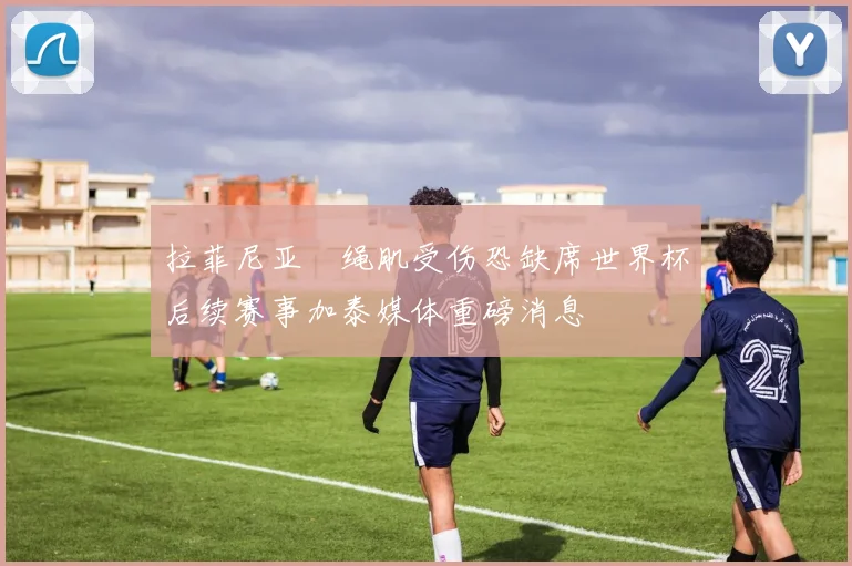 拉菲尼亚腘绳肌受伤恐缺席世界杯后续赛事加泰媒体重磅消息